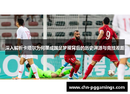 深入解析卡塔尔为何屡成国足梦魇背后的历史渊源与竞技差距