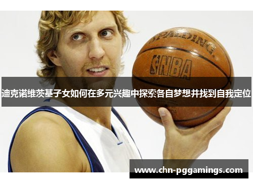 迪克诺维茨基子女如何在多元兴趣中探索各自梦想并找到自我定位 迪克诺维茨基子女如何在多元兴趣中探索各自梦想并找到自我定位